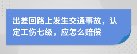 出差回路上发生交通事故，认定工伤七级，应怎么赔偿