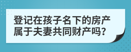 登记在孩子名下的房产属于夫妻共同财产吗？