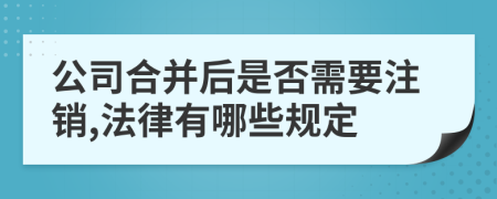 公司合并后是否需要注销,法律有哪些规定
