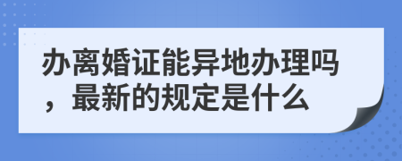 办离婚证能异地办理吗，最新的规定是什么