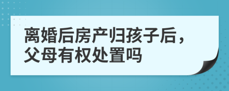 离婚后房产归孩子后，父母有权处置吗