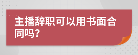 主播辞职可以用书面合同吗？