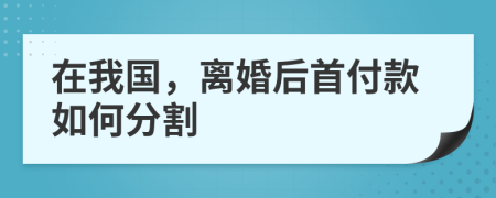 在我国，离婚后首付款如何分割