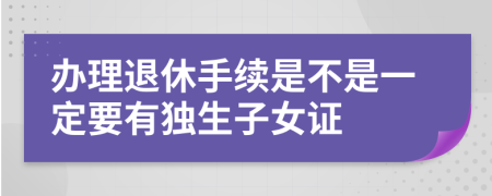 办理退休手续是不是一定要有独生子女证