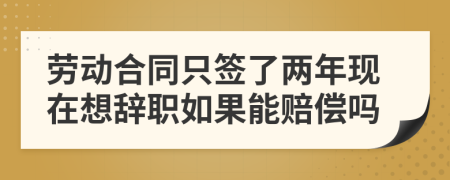 劳动合同只签了两年现在想辞职如果能赔偿吗