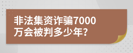 非法集资诈骗7000万会被判多少年？