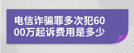 电信诈骗罪多次犯6000万起诉费用是多少