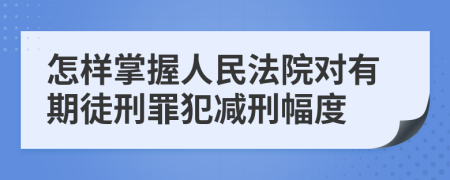 怎样掌握人民法院对有期徒刑罪犯减刑幅度