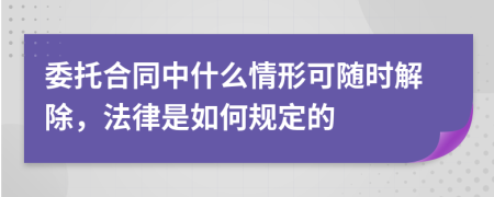 委托合同中什么情形可随时解除，法律是如何规定的