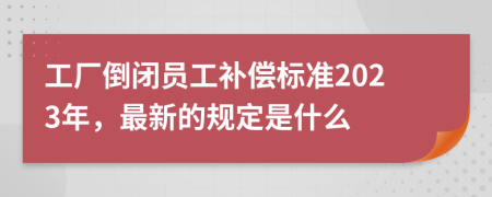 工厂倒闭员工补偿标准2023年，最新的规定是什么