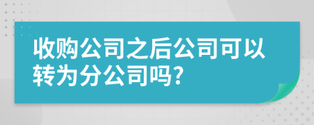 收购公司之后公司可以转为分公司吗?