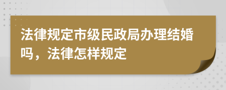 法律规定市级民政局办理结婚吗，法律怎样规定