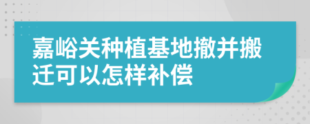 嘉峪关种植基地撤并搬迁可以怎样补偿