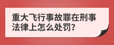 重大飞行事故罪在刑事法律上怎么处罚？