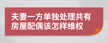 夫妻一方单独处理共有房屋配偶该怎样维权