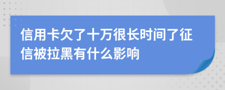 信用卡欠了十万很长时间了征信被拉黑有什么影响