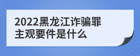 2022黑龙江诈骗罪主观要件是什么