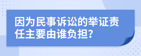 因为民事诉讼的举证责任主要由谁负担？