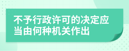 不予行政许可的决定应当由何种机关作出