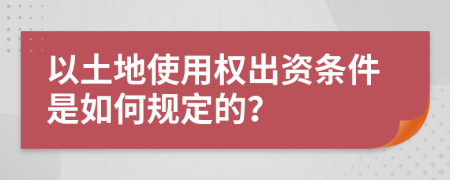 以土地使用权出资条件是如何规定的？