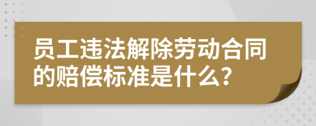 员工违法解除劳动合同的赔偿标准是什么？