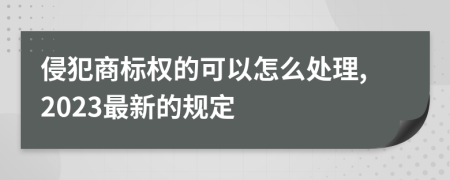 侵犯商标权的可以怎么处理,2023最新的规定