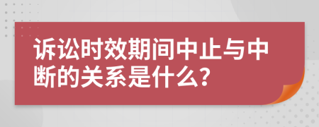 诉讼时效期间中止与中断的关系是什么？