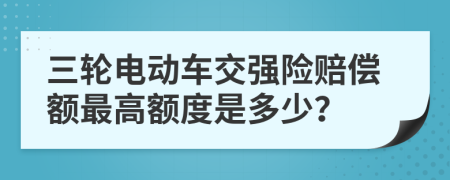 三轮电动车交强险赔偿额最高额度是多少？