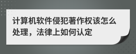 计算机软件侵犯著作权该怎么处理，法律上如何认定