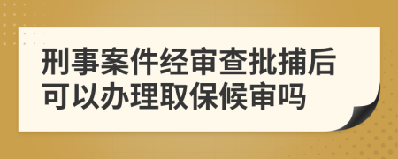 刑事案件经审查批捕后可以办理取保候审吗