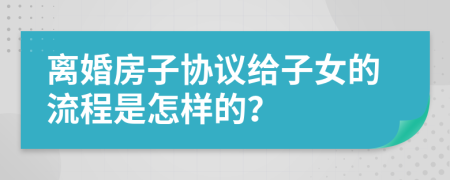 离婚房子协议给子女的流程是怎样的？