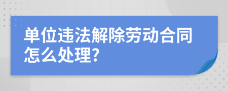 单位违法解除劳动合同怎么处理?