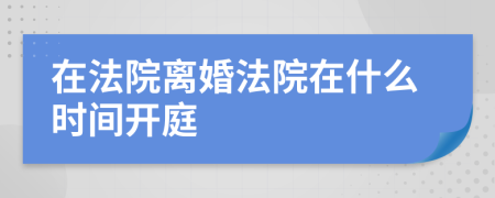 在法院离婚法院在什么时间开庭