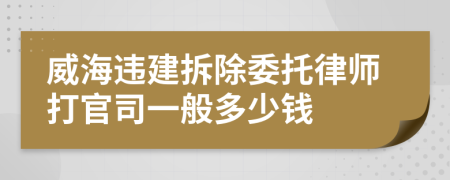 威海违建拆除委托律师打官司一般多少钱