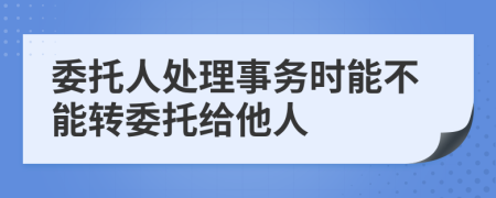 委托人处理事务时能不能转委托给他人