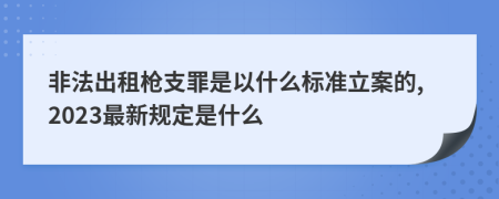 非法出租枪支罪是以什么标准立案的,2023最新规定是什么