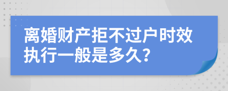 离婚财产拒不过户时效执行一般是多久？