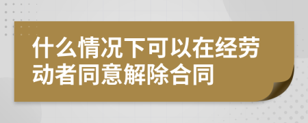 什么情况下可以在经劳动者同意解除合同