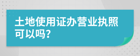 土地使用证办营业执照可以吗？