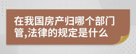 在我国房产归哪个部门管,法律的规定是什么