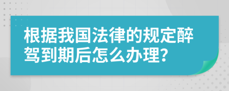 根据我国法律的规定醉驾到期后怎么办理？