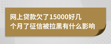 网上贷款欠了15000好几个月了征信被拉黑有什么影响