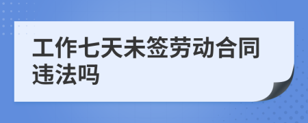 工作七天未签劳动合同违法吗