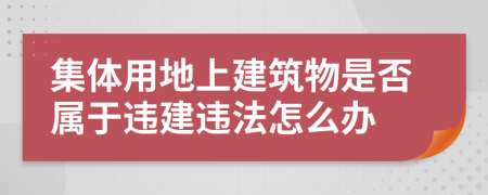 集体用地上建筑物是否属于违建违法怎么办