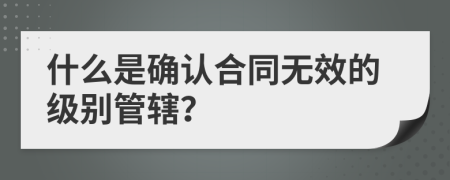 什么是确认合同无效的级别管辖？