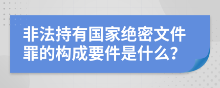 非法持有国家绝密文件罪的构成要件是什么？