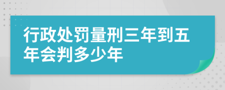 行政处罚量刑三年到五年会判多少年