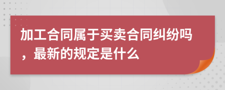 加工合同属于买卖合同纠纷吗，最新的规定是什么