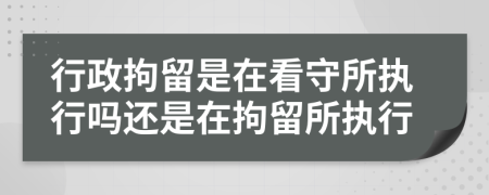 行政拘留是在看守所执行吗还是在拘留所执行