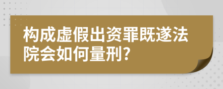 构成虚假出资罪既遂法院会如何量刑?